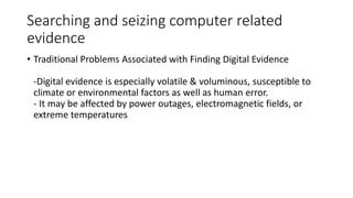 Searching and seizing computer related
evidence
• Traditional Problems Associated with Finding Digital Evidence
-Digital evidence is especially volatile & voluminous, susceptible to
climate or environmental factors as well as human error.
- It may be affected by power outages, electromagnetic fields, or
extreme temperatures
 