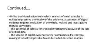 Continued….
• -Unlike traditional evidence in which analysis of small samples is
utilized to preserve the totality of the evidence, assessment of digital
evidence requires evaluation of the whole, making one investigative
mistake very costly.
- The potential of liability for criminal investigators because of the loss
of critical data.
- The volume of digital evidence further complicates it's recovery,
making it virtually impossible to conduct a full on-scene analysis.
 