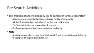 Pre Search Activities
• The creation of a technologically sound computer forensic laboratory
• A temperature controlled evidence storage facility with security
• A listed & recorded personnel need for the search & seizure
• Pre-Search intelligence information & reports
• On-Scene equipment & evidence retrieval packaging
• Note:
• A safety backup plan in case the initial search & seizure activities are foiled by
the suspect or exigent circumstances
 