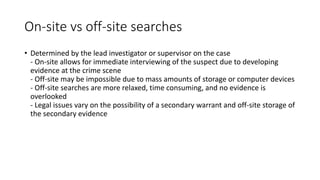 On-site vs off-site searches
• Determined by the lead investigator or supervisor on the case
- On-site allows for immediate interviewing of the suspect due to developing
evidence at the crime scene
- Off-site may be impossible due to mass amounts of storage or computer devices
- Off-site searches are more relaxed, time consuming, and no evidence is
overlooked
- Legal issues vary on the possibility of a secondary warrant and off-site storage of
the secondary evidence
 