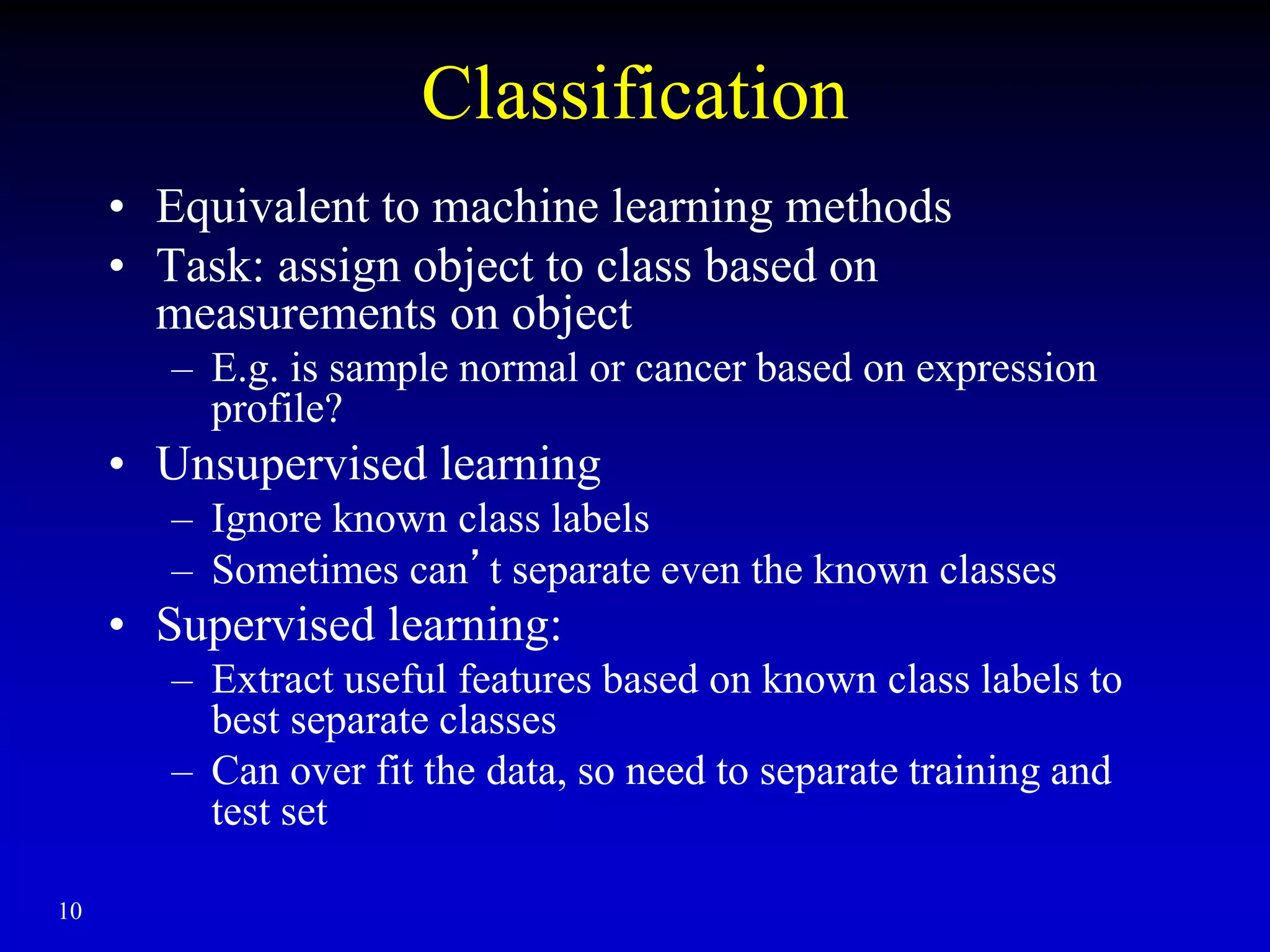 10
Classification
• Equivalent to machine learning methods
• Task: assign object to class based on
measurements on object
– E.g. is sample normal or cancer based on expression
profile?
• Unsupervised learning
– Ignore known class labels
– Sometimes can’t separate even the known classes
• Supervised learning:
– Extract useful features based on known class labels to
best separate classes
– Can over fit the data, so need to separate training and
test set
 