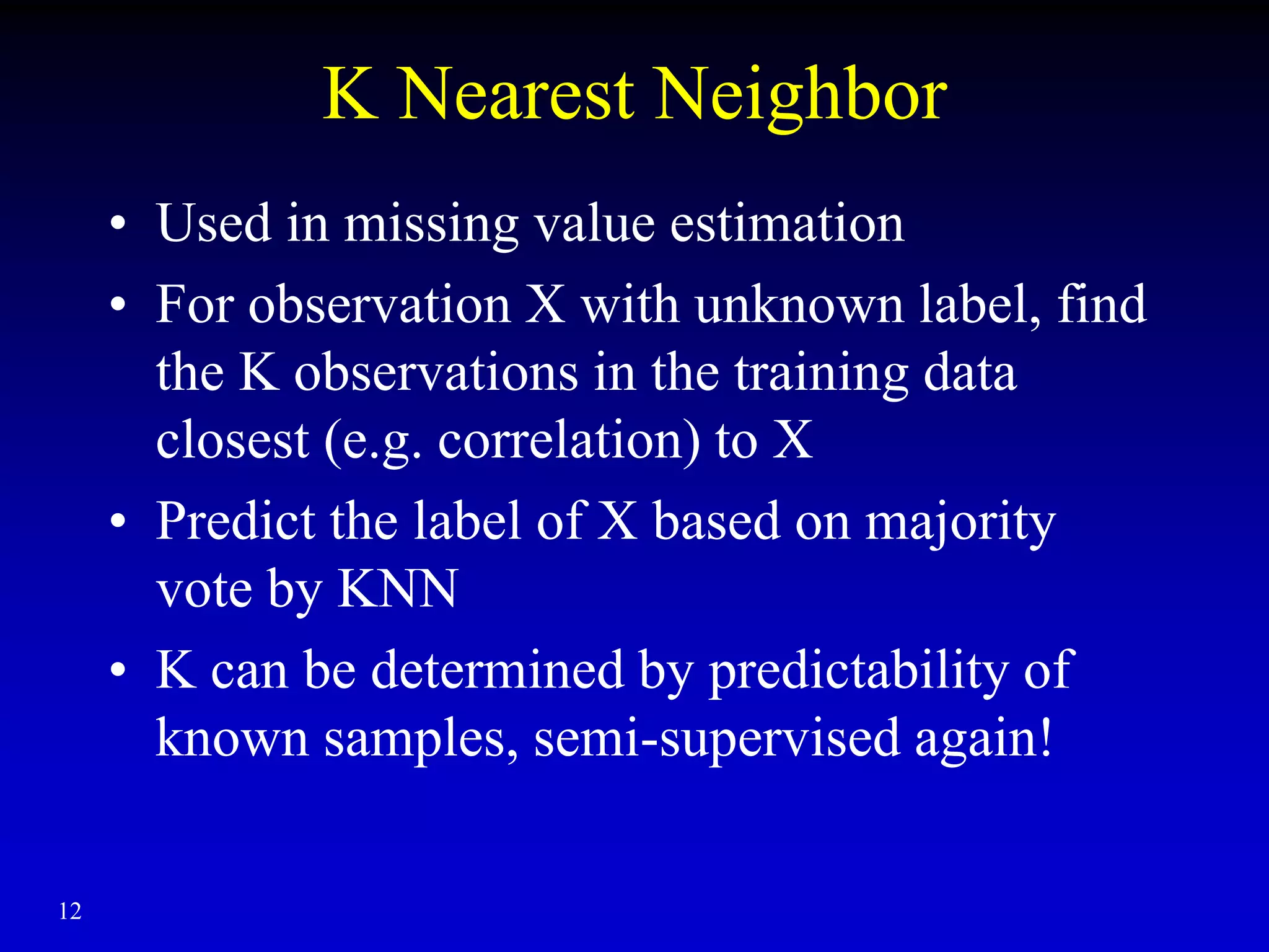 12
K Nearest Neighbor
• Used in missing value estimation
• For observation X with unknown label, find
the K observations in the training data
closest (e.g. correlation) to X
• Predict the label of X based on majority
vote by KNN
• K can be determined by predictability of
known samples, semi-supervised again!
 