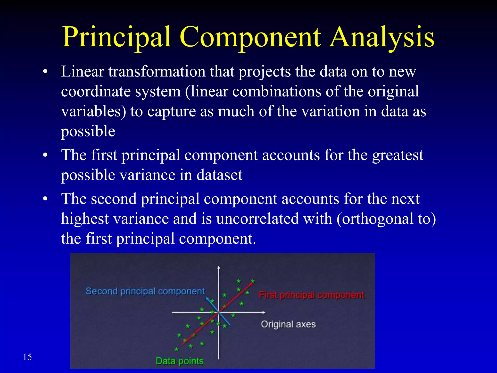 15
Principal Component Analysis
• Linear transformation that projects the data on to new
coordinate system (linear combinations of the original
variables) to capture as much of the variation in data as
possible
• The first principal component accounts for the greatest
possible variance in dataset
• The second principal component accounts for the next
highest variance and is uncorrelated with (orthogonal to)
the first principal component.
 