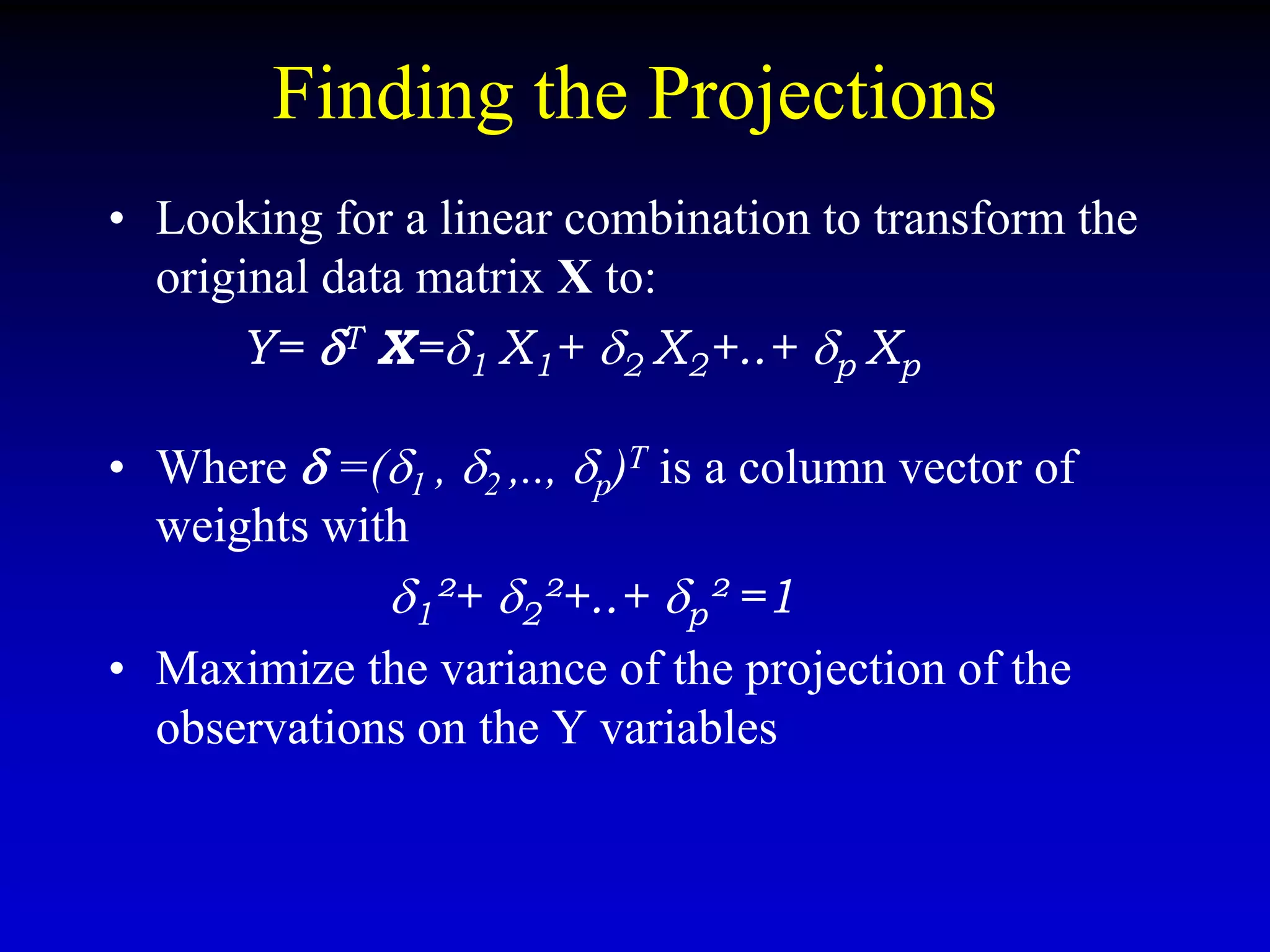 Finding the Projections
• Looking for a linear combination to transform the
original data matrix X to:
Y= T X=1 X1+ 2 X2+..+ p Xp
• Where  =(1 , 2 ,.., p)T is a column vector of
weights with
1²+ 2²+..+ p² =1
• Maximize the variance of the projection of the
observations on the Y variables
 