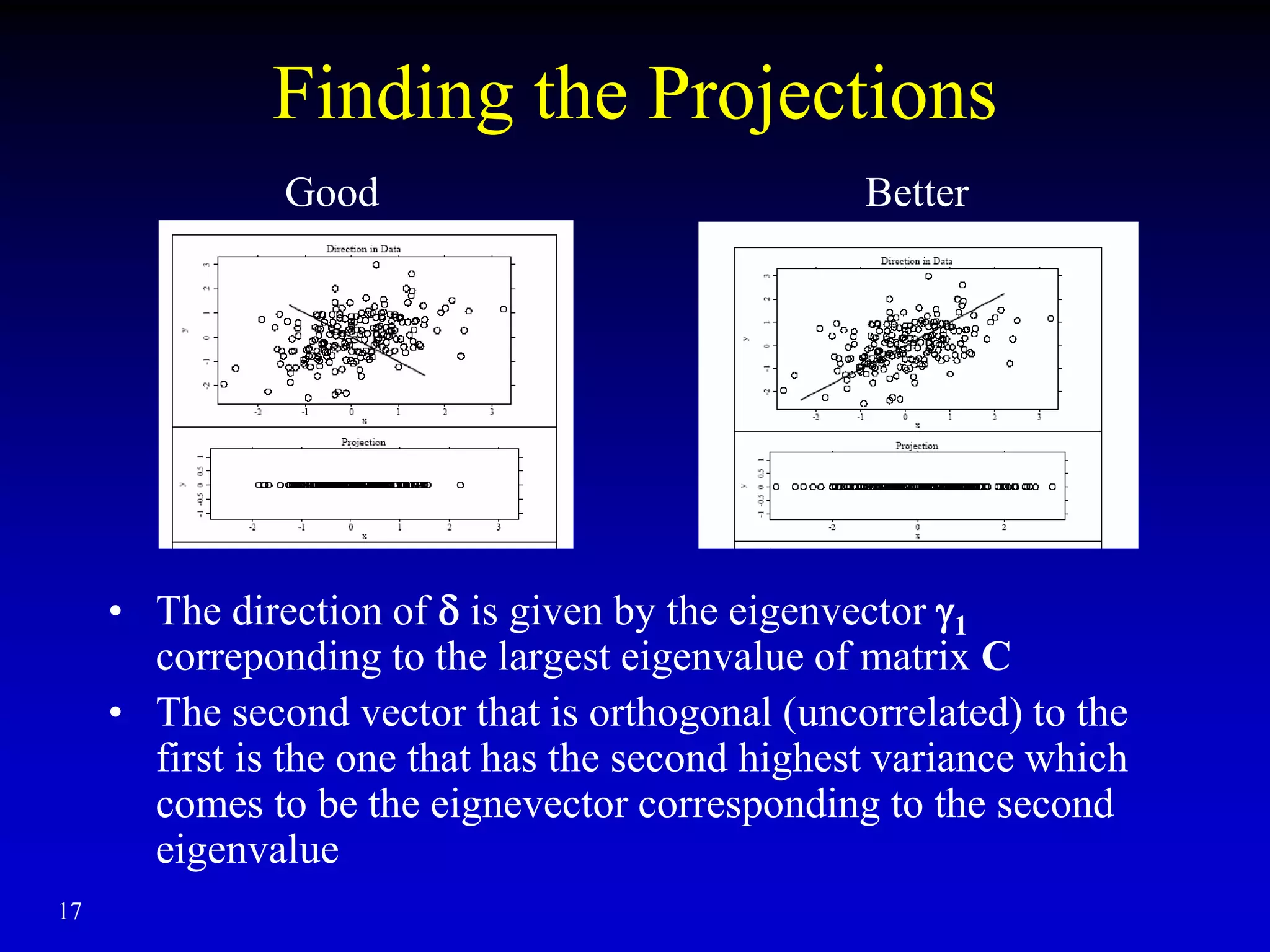 Finding the Projections
• The direction of  is given by the eigenvector 1
correponding to the largest eigenvalue of matrix C
• The second vector that is orthogonal (uncorrelated) to the
first is the one that has the second highest variance which
comes to be the eignevector corresponding to the second
eigenvalue
17
Good Better
 
