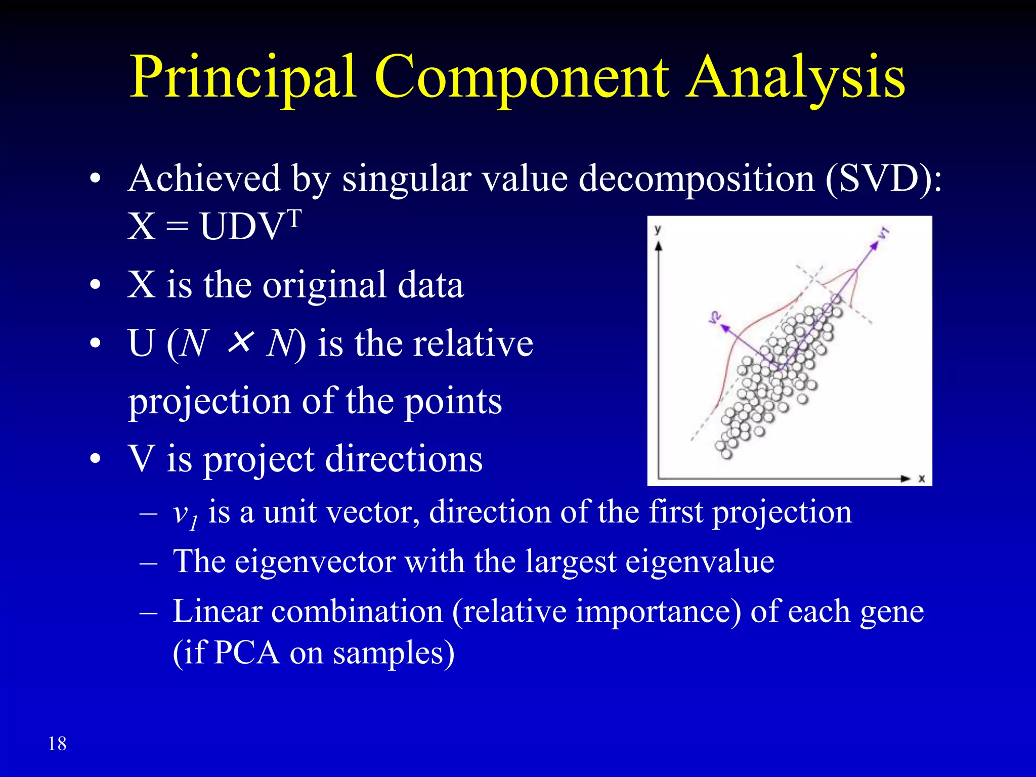18
Principal Component Analysis
• Achieved by singular value decomposition (SVD):
X = UDVT
• X is the original data
• U (N × N) is the relative
projection of the points
• V is project directions
– v1 is a unit vector, direction of the first projection
– The eigenvector with the largest eigenvalue
– Linear combination (relative importance) of each gene
(if PCA on samples)
 