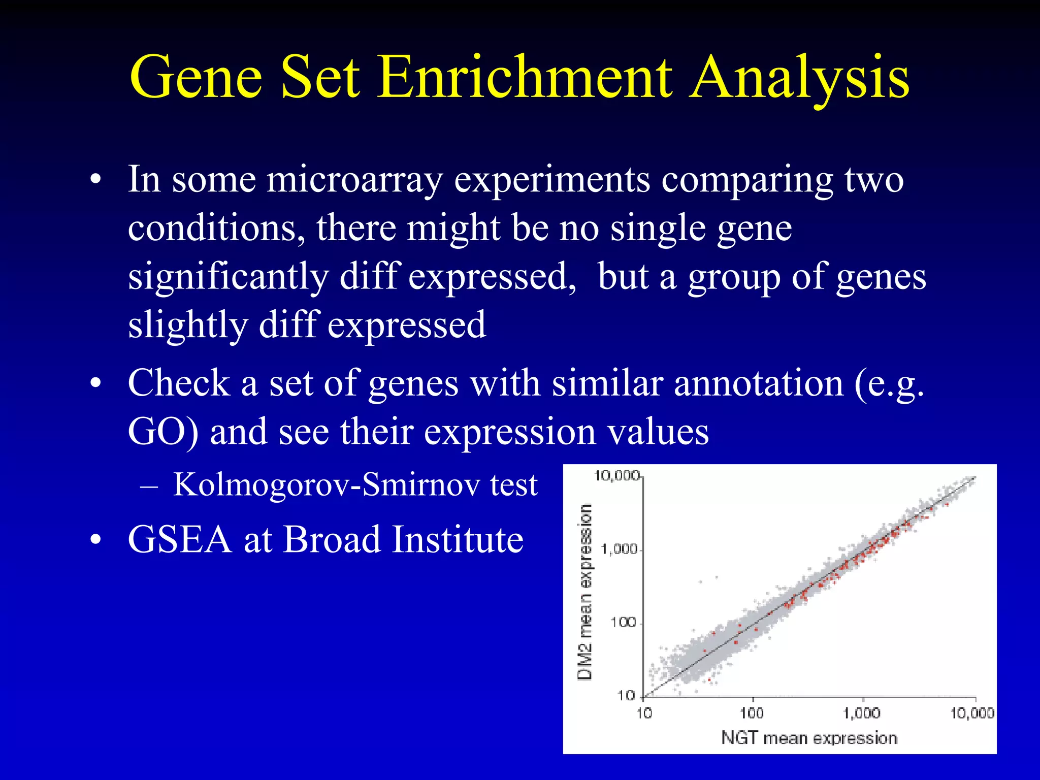Gene Set Enrichment Analysis
• In some microarray experiments comparing two
conditions, there might be no single gene
significantly diff expressed, but a group of genes
slightly diff expressed
• Check a set of genes with similar annotation (e.g.
GO) and see their expression values
– Kolmogorov-Smirnov test
• GSEA at Broad Institute
 