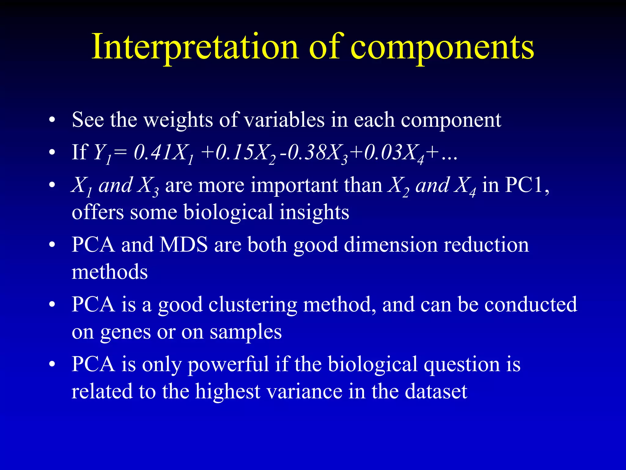 Interpretation of components
• See the weights of variables in each component
• If Y1= 0.41X1 +0.15X2 -0.38X3+0.03X4+…
• X1 and X3 are more important than X2 and X4 in PC1,
offers some biological insights
• PCA and MDS are both good dimension reduction
methods
• PCA is a good clustering method, and can be conducted
on genes or on samples
• PCA is only powerful if the biological question is
related to the highest variance in the dataset
 