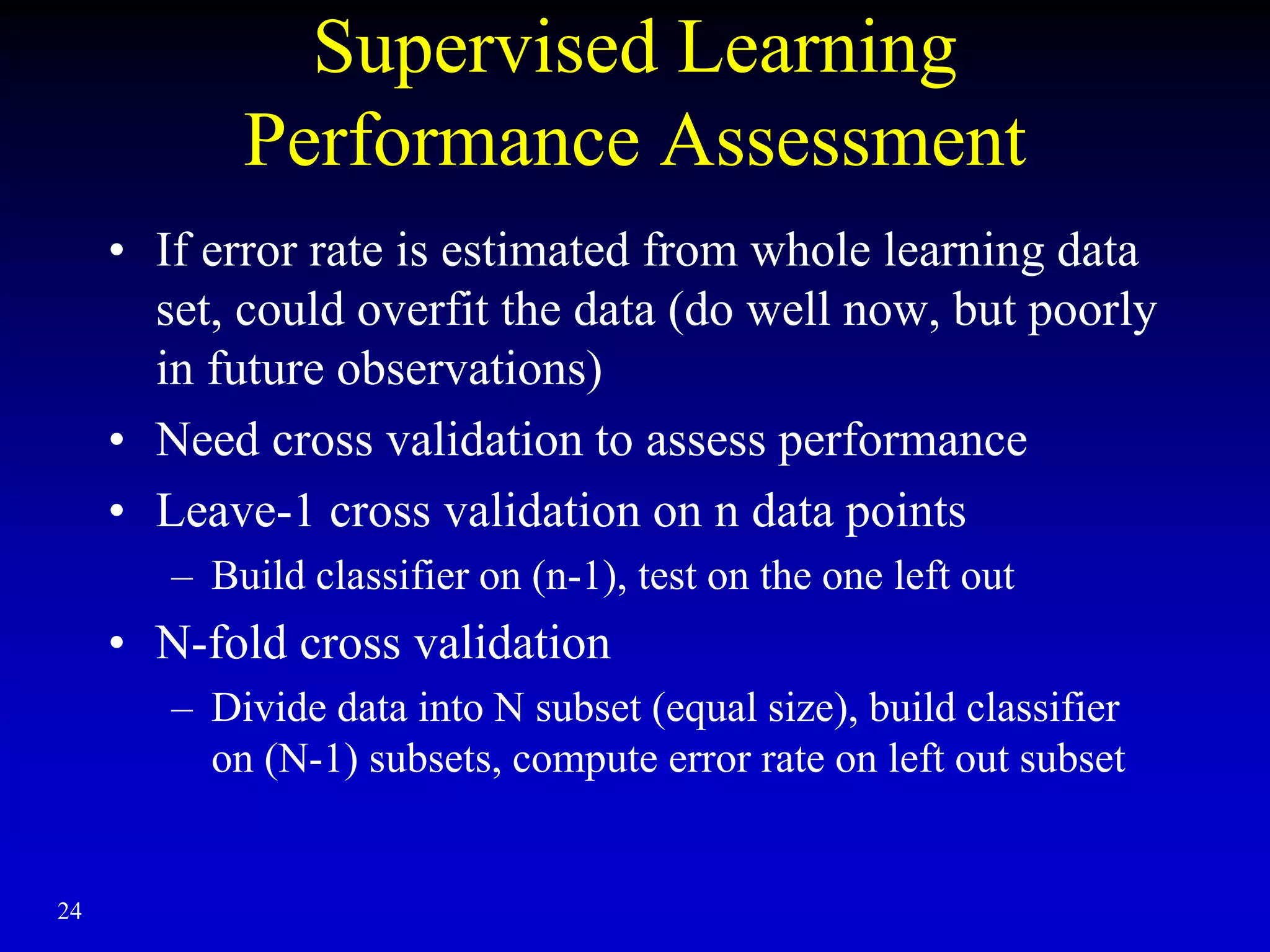 24
Supervised Learning
Performance Assessment
• If error rate is estimated from whole learning data
set, could overfit the data (do well now, but poorly
in future observations)
• Need cross validation to assess performance
• Leave-1 cross validation on n data points
– Build classifier on (n-1), test on the one left out
• N-fold cross validation
– Divide data into N subset (equal size), build classifier
on (N-1) subsets, compute error rate on left out subset
 