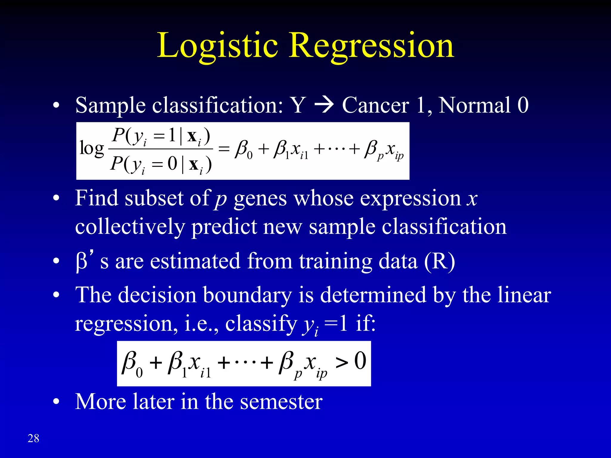 28
Logistic Regression
• Sample classification: Y  Cancer 1, Normal 0
• Find subset of p genes whose expression x
collectively predict new sample classification
• ’s are estimated from training data (R)
• The decision boundary is determined by the linear
regression, i.e., classify yi =1 if:
• More later in the semester
ip
p
i
i
i
i
i
x
x
y
P
y
P


 






1
1
0
)
|
0
(
)
|
1
(
log
x
x
 