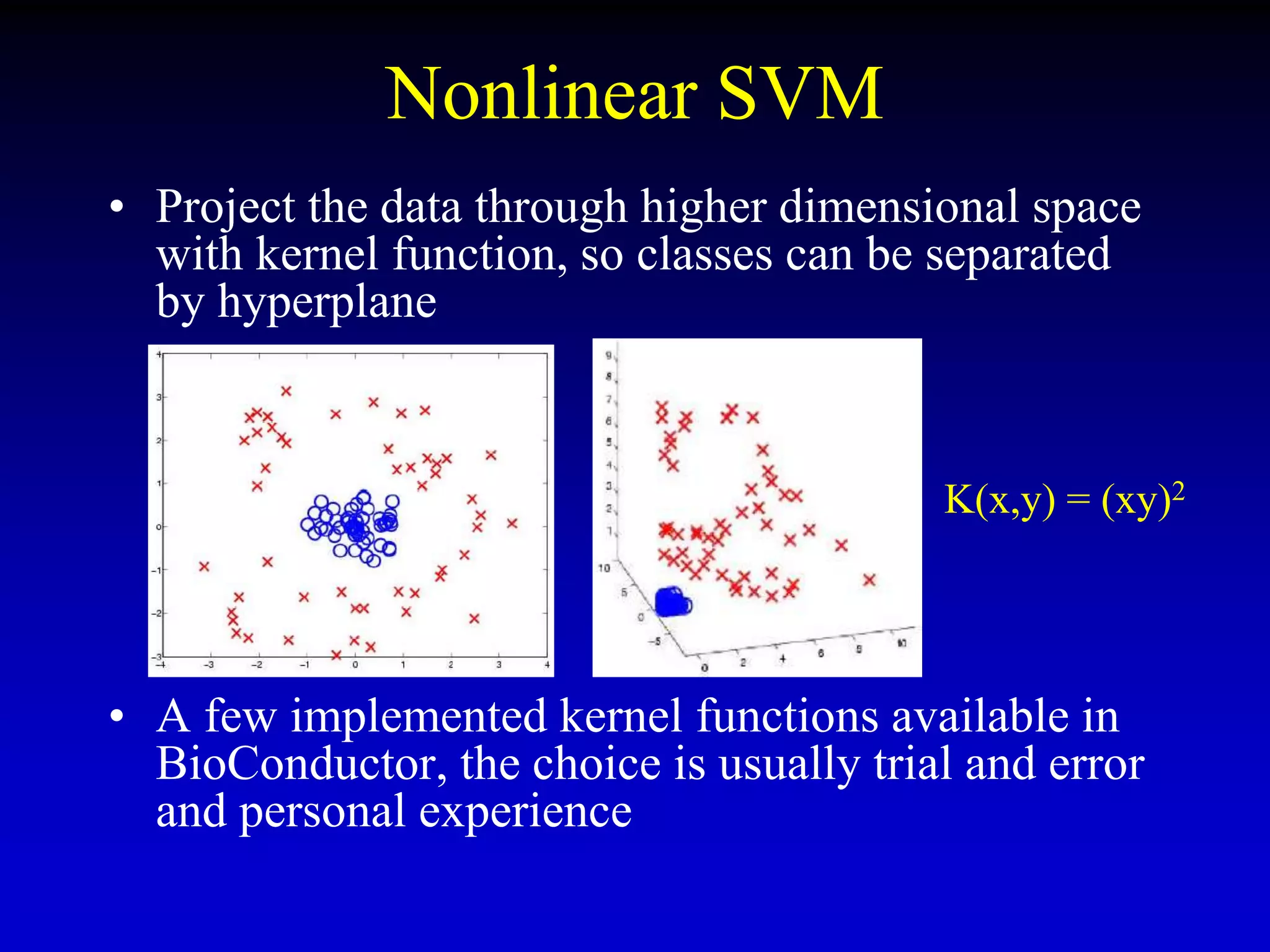 Nonlinear SVM
• Project the data through higher dimensional space
with kernel function, so classes can be separated
by hyperplane
• A few implemented kernel functions available in
BioConductor, the choice is usually trial and error
and personal experience
K(x,y) = (xy)2
 