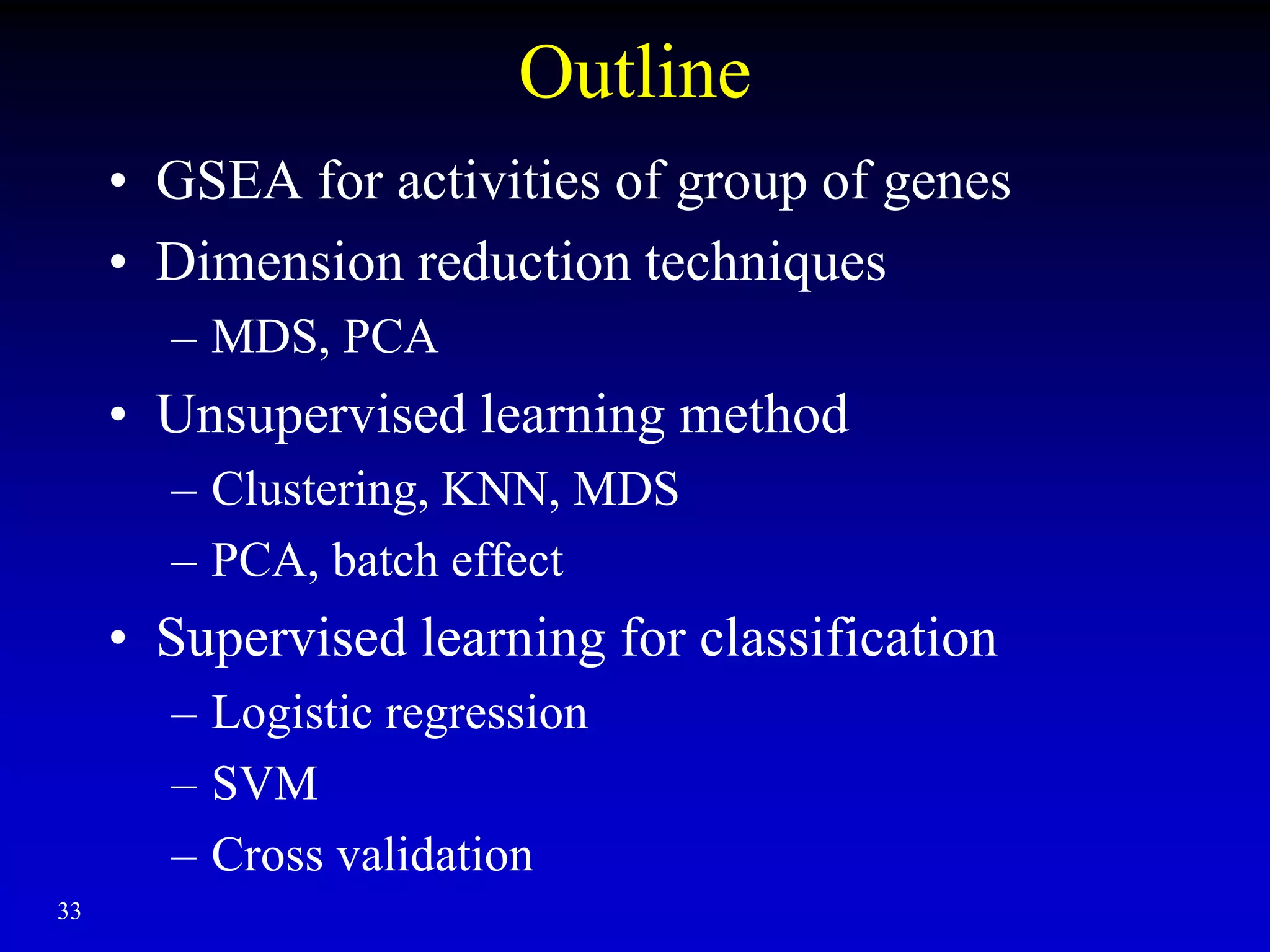 33
Outline
• GSEA for activities of group of genes
• Dimension reduction techniques
– MDS, PCA
• Unsupervised learning method
– Clustering, KNN, MDS
– PCA, batch effect
• Supervised learning for classification
– Logistic regression
– SVM
– Cross validation
 
