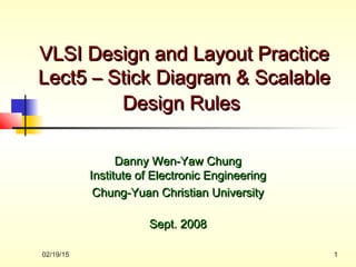 02/19/15 1
VLSI Design and Layout PracticeVLSI Design and Layout Practice
Lect5 – Stick Diagram & ScalableLect5 – Stick Diagram & Scalable
Design RulesDesign Rules
Danny Wen-Yaw ChungDanny Wen-Yaw Chung
Institute of Electronic EngineeringInstitute of Electronic Engineering
Chung-Yuan Christian UniversityChung-Yuan Christian University
Sept. 2008Sept. 2008
 