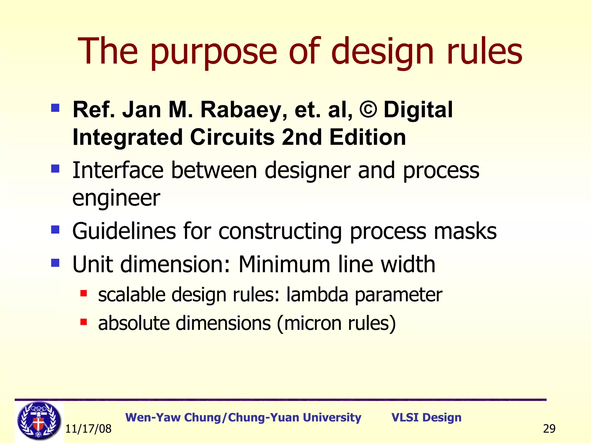 The purpose of design rules Ref. Jan M. Rabaey, et. al, © Digital Integrated Circuits 2nd Edition Interface between designer and process engineer Guidelines for constructing process masks Unit dimension: Minimum line width scalable design rules: lambda parameter absolute dimensions (micron rules)  