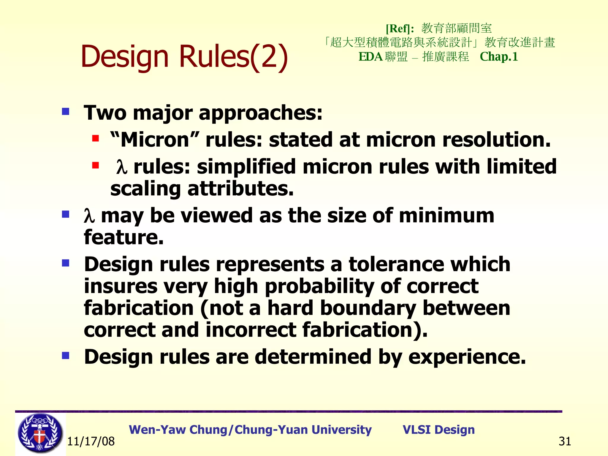 Design Rules(2) Two major approaches: “ Micron” rules: stated at micron resolution.    rules: simplified micron rules with limited scaling attributes.    may be viewed as the size of minimum feature. Design rules represents a tolerance which insures very high probability of correct fabrication (not a hard boundary between correct and incorrect fabrication).  Design rules are determined by experience. [Ref]:   教育部顧問室 「超大型積體電路與系統設計」教育改進計畫  EDA 聯盟 – 推廣課程  Chap.1 