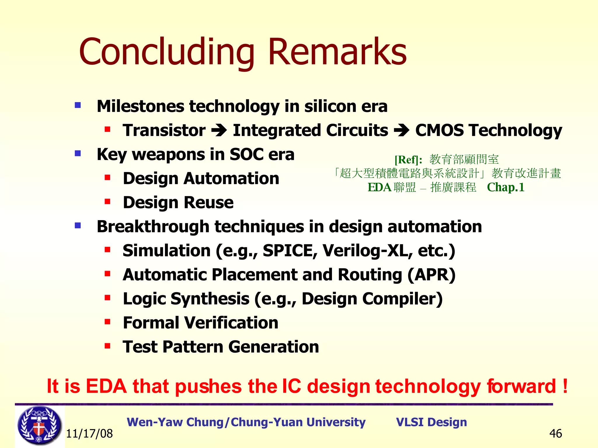 Concluding Remarks Milestones technology in silicon era Transistor    Integrated Circuits    CMOS Technology Key weapons in SOC era Design Automation Design Reuse Breakthrough techniques in design automation Simulation (e.g., SPICE, Verilog-XL, etc.) Automatic Placement and Routing (APR) Logic Synthesis (e.g., Design Compiler) Formal Verification Test Pattern Generation It is EDA that pushes the IC design technology forward ! [Ref]:   教育部顧問室 「超大型積體電路與系統設計」教育改進計畫  EDA 聯盟 – 推廣課程  Chap.1 