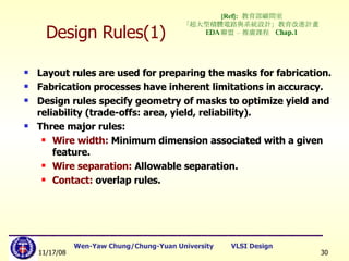 Design Rules(1) Layout rules are used for preparing the masks for fabrication. Fabrication processes have inherent limitations in accuracy. Design rules specify geometry of masks to optimize yield and reliability (trade-offs: area, yield, reliability). Three major rules: Wire width:  Minimum dimension associated with a given feature. Wire separation:  Allowable separation. Contact:  overlap rules. [Ref]:   教育部顧問室 「超大型積體電路與系統設計」教育改進計畫  EDA 聯盟 – 推廣課程  Chap.1 