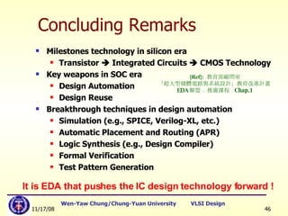 Concluding Remarks Milestones technology in silicon era Transistor    Integrated Circuits    CMOS Technology Key weapons in SOC era Design Automation Design Reuse Breakthrough techniques in design automation Simulation (e.g., SPICE, Verilog-XL, etc.) Automatic Placement and Routing (APR) Logic Synthesis (e.g., Design Compiler) Formal Verification Test Pattern Generation It is EDA that pushes the IC design technology forward ! [Ref]:   教育部顧問室 「超大型積體電路與系統設計」教育改進計畫  EDA 聯盟 – 推廣課程  Chap.1 