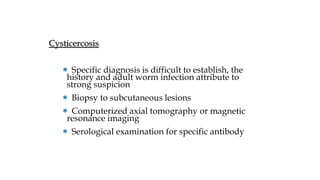 Cysticercosis
＊ Specific diagnosis is difficult to establish, the
history and adult worm infection attribute to
strong suspicion
＊ Biopsy to subcutaneous lesions
＊ Computerized axial tomography or magnetic
resonance imaging
＊ Serological examination for specific antibody
 