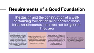 Requirements of a Good Foundation
The design and the construction of a well-
performing foundation must possess some
basic requirements that must not be ignored.
They are:
The design and the construction
of the foundation is done such
that it can sustain as well as
transmit the dead and the
imposed loads to the soil. This
transfer has to be carried out
without resulting in any form of
settlement that can result in any
form of stability issues for the
structure.
Differential settlements can be
avoided by having a rigid base
for the foundation. These issues
are more pronounced in areas
where the superimposed loads
are not uniform in nature.
Based on the soil and area it is
recommended to have a deeper
foundation so that it can guard
any form of damage or distress.
These are mainly caused due to
the problem of shrinkage and
swelling because of
temperature changes.
The location of the foundation
chosen must be an area that is
not affected or influenced by
future works or factors.
 