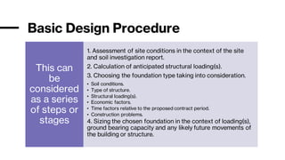 Basic Design Procedure
This can
be
considered
as a series
of steps or
stages
1. Assessment of site conditions in the context of the site
and soil investigation report.
2. Calculation of anticipated structural loading(s).
3. Choosing the foundation type taking into consideration.
• Soil conditions.
• Type of structure.
• Structural loading(s).
• Economic factors.
• Time factors relative to the proposed contract period.
• Construction problems.
4. Sizing the chosen foundation in the context of loading(s),
ground bearing capacity and any likely future movements of
the building or structure.
 