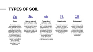 TYPES OF SOIL
Rock
The hardest rock is
igneous e.g. granite and
basalt. Normally they have
a high safe bearing
capacity, 2-3 times that of
sedimentary rocks and 25-
30 times that of clays and
sands. Generally bedrock
is an excellent base to
build on but unfortunately
the cost of levelling and
the cost of excavating
service trenches
outweighs the initial
advantage of a good
natural base.
Course grained
non-cohesivesoils
Gravels and sands come
under this heading. When
loaded they shear if
unconfined. The particles
slide over each other at an
angle known as the angle
of internal friction.
Fine grained
cohesive soils
These include clays and
silts. The major problem
with these types of soil is
that their nature changes
with the level of moisture
in the soil. When the soil
drys out they shrink, but
when the moisture content
is increased the soil
swells. When water
trapped in the soil freezes
it can cause vertical heave
Organicsoils
These include peat, loam
and mud. Generally
unsuitable for building on.
Normally 150-200 mm
thick. Such soil (top soil) is
usually removed before
building begins.
Made up soil
As the stock of quality
building land diminishes,
poorer ground is often
used. Today made up
ground is being utilised.
Extreme care should be
taken to ensure that such
land is properly
investigated.
 
