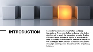 INTRODUCTION Foundations are classified as shallow and deep
foundations. The words shallow and deep refer to the
depth of soil in which the foundation is made. Shallow
foundations can be made in depths of as little as 3ft
(1m), while deep foundations can be made at depths of
60 - 200ft (20 - 65m). Shallow foundations are used for
small, light buildings, while deep ones are for large, heavy
buildings..
 