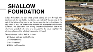 SHALLOW
FOUNDATION
Shallow foundations are also called spread footings or open footings. The
'open' refers to the fact that the foundations are made by first excavating all the
earth till the bottom of the footing, and then constructing the footing. During the
early stages of work, the entire footing is visible, and is therefore called an open
foundation. The idea is that each footing takes the concentrated load of the
column and spreads it out over a large area, so that the actual weight on the
soil does not exceed the safe bearing capacity of the soil.
There are several kinds of shallow footings:
❑ Individual footing or isolated footing
❑ Combined footing
❑ Strip foundation
❑ Raft or mat foundation
 