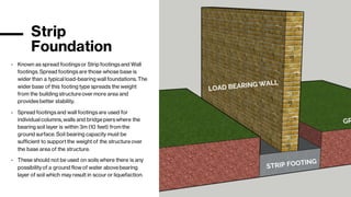 Strip
Foundation
- Known as spread footingsor Strip footingsand Wall
footings. Spread footingsare those whose base is
wider than a typical load-bearing wall foundations. The
wider base of this footing type spreads the weight
from the building structureover more area and
providesbetter stability.
- Spread footingsand wall footingsare used for
individual columns, walls and bridgepierswhere the
bearing soil layer is within 3m (10 feet) fromthe
ground surface. Soil bearing capacity must be
sufficient to supportthe weightof the structureover
the base area of the structure.
- These should not be used on soils where there is any
possibilityof a ground flow of water abovebearing
layer of soil which may result in scour or liquefaction.
 