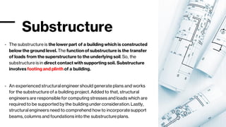 Substructure
- The substructure is the lower part of a building which is constructed
below the ground level. The function of substructure is the transfer
of loads from the superstructure to the underlying soil. So, the
substructure is in direct contact with supporting soil. Substructure
involves footing and plinth of a building.
- An experienced structural engineer should generate plans and works
for the substructure of a building project. Added to that, structural
engineers are responsible for computing stresses and loads which are
required to be supported by the building under consideration. Lastly,
structural engineers need to comprehend how to incorporate support
beams, columns and foundations into the substructure plans.
 