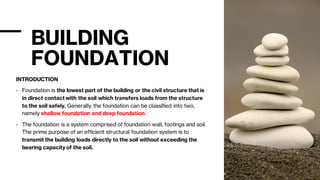 BUILDING
FOUNDATION
INTRODUCTION
- Foundation is the lowest part of the building or the civil structure that is
in direct contact with the soil which transfers loads from the structure
to the soil safely. Generally, the foundation can be classified into two,
namely shallow foundation and deep foundation.
- The foundation is a system comprised of foundation wall, footings and soil.
The prime purpose of an efficient structural foundation system is to
transmit the building loads directly to the soil without exceeding the
bearing capacity of the soil.
 