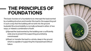 THE PRINCIPLES OF
FOUNDATIONS
The basic function of a foundation is to intercept the load exerted
by a building structure and transfer this load to the supporting soil
in such a way that the building will not sink into the ground
(subside) Structural stability is normally achieved in either of two
ways, or indeed a combination of both.
❑Spread the load exerted by the building over a sufficiently
wide area to prevent the supporting groundbeing
overstressed
❑Divert or transfer the load to a strata, deep in the ground,
which is capable of supporting the imposed load without
failure
 