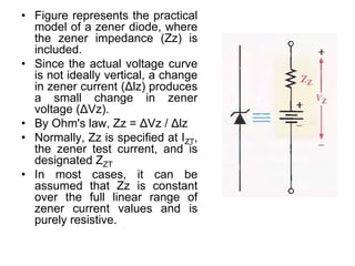 • Figure represents the practical
model of a zener diode, where
the zener impedance (Zz) is
included.
• Since the actual voltage curve
is not ideally vertical, a change
in zener current (Δlz) produces
a small change in zener
voltage (ΔVz).
• By Ohm's law, Zz = ΔVz / Δlz
• Normally, Zz is specified at IZT,
the zener test current, and is
designated ZZT
• In most cases, it can be
assumed that Zz is constant
over the full linear range of
zener current values and is
purely resistive.
 