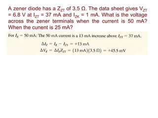 A zener diode has a ZZT of 3.5 Ω. The data sheet gives VZT
= 6.8 V at IZT = 37 mA and IZK = 1 mA. What is the voltage
across the zener terminals when the current is 50 mA?
When the cunent is 25 mA?
 