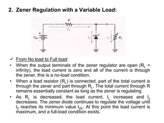 2. Zener Regulation with a Variable Load:
 From No load to Full load:
• When the output terminals of the zener regulator are open (RL =
infinity), the load current is zero and all of the current is through
the zener, this is a no-load condition.
• When a load resistor (RL) is connected, part of the total current is
through the zener and part through RL. The total current through R
remains essentially constant as long as the zener is regulating.
• As RL is decreased, the load current, lL increases and lz
decreases. The zener diode continues to regulate the voltage until
lZ reaches its minimum value lZK. At this point the load current is
maximum, and a full-load condition exists.
 