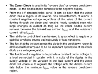 • The Zener Diode is used in its "reverse bias" or reverse breakdown
mode, i.e. the diodes anode connects to the negative supply.
• From the I-V characteristics curve, it can be seen that the zener
diode has a region in its reverse bias characteristics of almost a
constant negative voltage regardless of the value of the current
flowing through the diode and remains nearly constant even with
large changes in current as long as the zener diodes current
remains between the breakdown current IZ(min) and the maximum
current rating IZ(max).
• This ability to control itself can be used to great effect to regulate or
stabilise a voltage source against supply or load variations.
• The fact that the voltage across the diode in the breakdown region is
almost constant turns out to be an important application of the zener
diode as a voltage regulator.
• The function of a regulator is to provide a constant output voltage to
a load connected in parallel with it in spite of the ripples in the
supply voltage or the variation in the load current and the zener
diode will continue to regulate the voltage until the diodes current
falls below the minimum IZ(min value in the reverse breakdown
region.
 