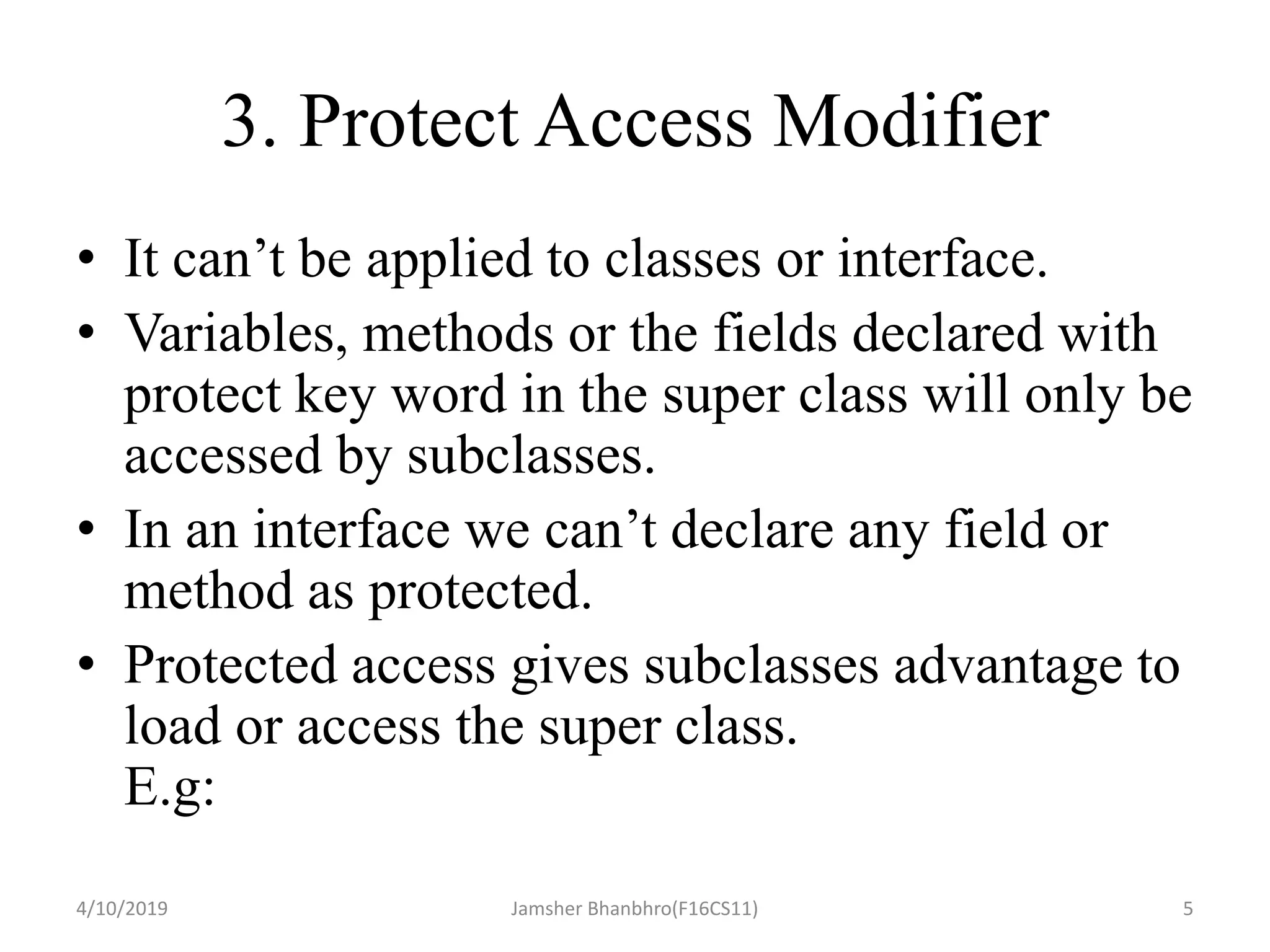 3. Protect Access Modifier
• It can’t be applied to classes or interface.
• Variables, methods or the fields declared with
protect key word in the super class will only be
accessed by subclasses.
• In an interface we can’t declare any field or
method as protected.
• Protected access gives subclasses advantage to
load or access the super class.
E.g:
4/10/2019 Jamsher Bhanbhro(F16CS11) 5
 