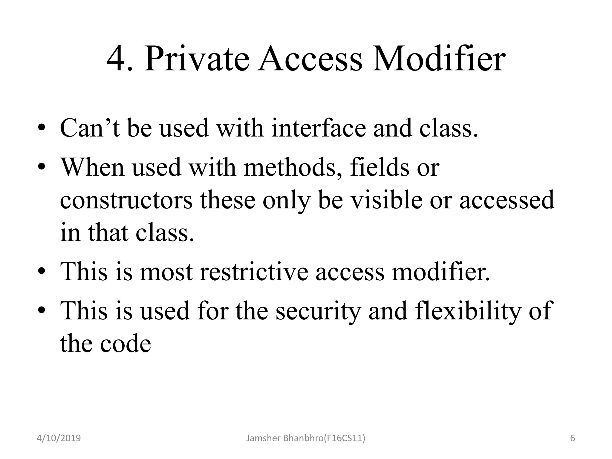 4. Private Access Modifier
• Can’t be used with interface and class.
• When used with methods, fields or
constructors these only be visible or accessed
in that class.
• This is most restrictive access modifier.
• This is used for the security and flexibility of
the code
4/10/2019 Jamsher Bhanbhro(F16CS11) 6
 