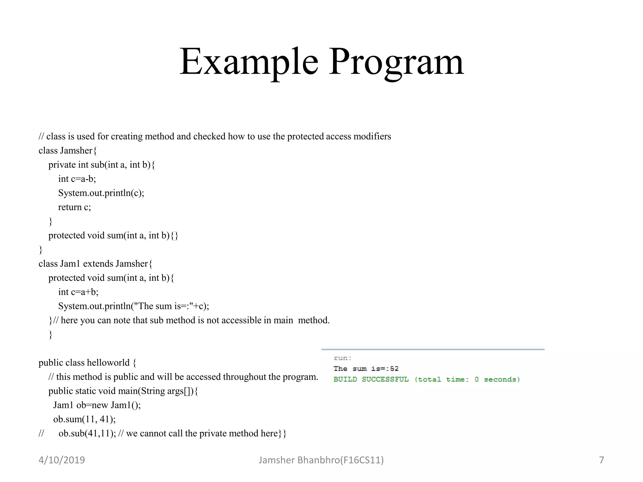 Example Program
// class is used for creating method and checked how to use the protected access modifiers
class Jamsher{
private int sub(int a, int b){
int c=a-b;
System.out.println(c);
return c;
}
protected void sum(int a, int b){}
}
class Jam1 extends Jamsher{
protected void sum(int a, int b){
int c=a+b;
System.out.println("The sum is=:"+c);
}// here you can note that sub method is not accessible in main method.
}
public class helloworld {
// this method is public and will be accessed throughout the program.
public static void main(String args[]){
Jam1 ob=new Jam1();
ob.sum(11, 41);
// ob.sub(41,11); // we cannot call the private method here}}
4/10/2019 Jamsher Bhanbhro(F16CS11) 7
 