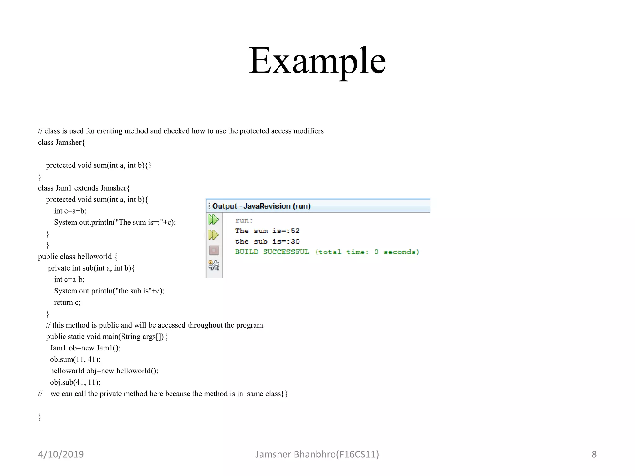 Example
// class is used for creating method and checked how to use the protected access modifiers
class Jamsher{
protected void sum(int a, int b){}
}
class Jam1 extends Jamsher{
protected void sum(int a, int b){
int c=a+b;
System.out.println("The sum is=:"+c);
}
}
public class helloworld {
private int sub(int a, int b){
int c=a-b;
System.out.println("the sub is"+c);
return c;
}
// this method is public and will be accessed throughout the program.
public static void main(String args[]){
Jam1 ob=new Jam1();
ob.sum(11, 41);
helloworld obj=new helloworld();
obj.sub(41, 11);
// we can call the private method here because the method is in same class}}
}
4/10/2019 Jamsher Bhanbhro(F16CS11) 8
 