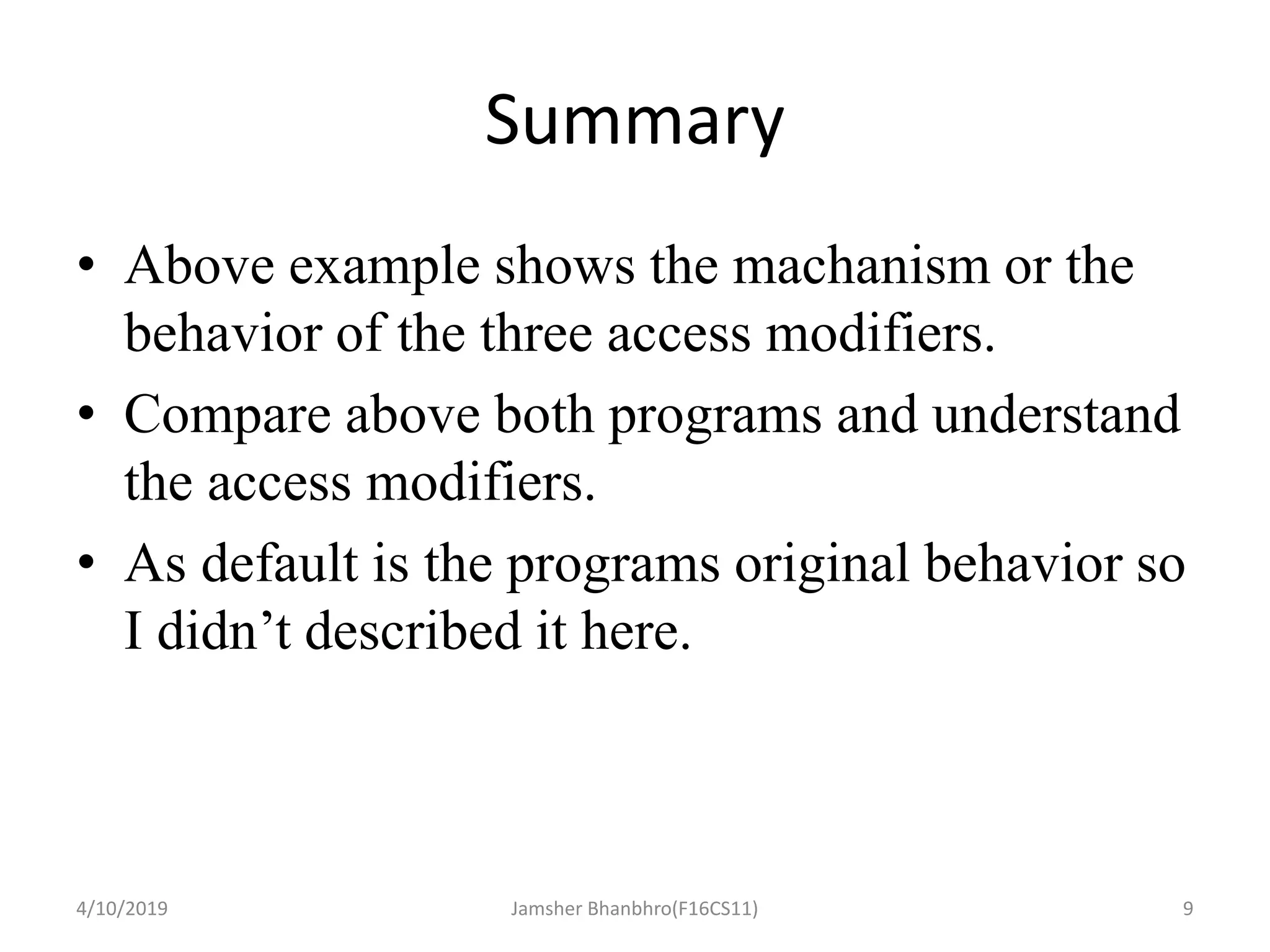 Summary
• Above example shows the machanism or the
behavior of the three access modifiers.
• Compare above both programs and understand
the access modifiers.
• As default is the programs original behavior so
I didn’t described it here.
4/10/2019 Jamsher Bhanbhro(F16CS11) 9
 