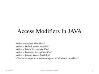 Access Modifiers In JAVA
•What are Access Modifiers?
•What is Default access modifier?
•What is Public Access Modifier?
•What is Protected Access Modifier?
•What is Private Access Modifier?
•Give an example to understand syntax of all access modifiers?.
4/10/2019 1Jamsher Bhanbhro(F16CS11)
 