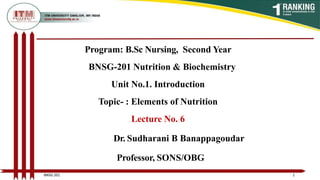Program: B.Sc Nursing, Second Year
BNSG-201 Nutrition & Biochemistry
Unit No.1. Introduction
Topic- : Elements of Nutrition
Lecture No. 6
Dr. Sudharani B Banappagoudar
Professor, SONS/OBG
1
BNSG 201
 