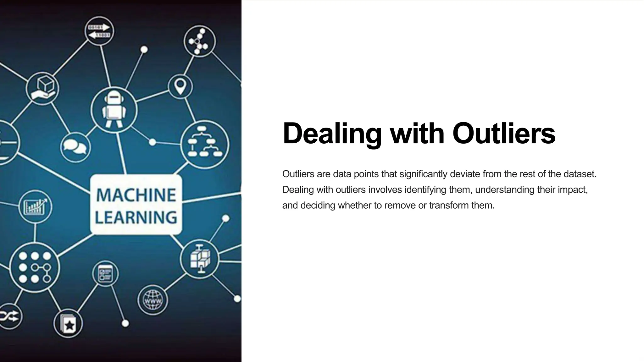 Dealing with Outliers
Outliers are data points that significantly deviate from the rest of the dataset.
Dealing with outliers involves identifying them, understanding their impact,
and deciding whether to remove or transform them.
 