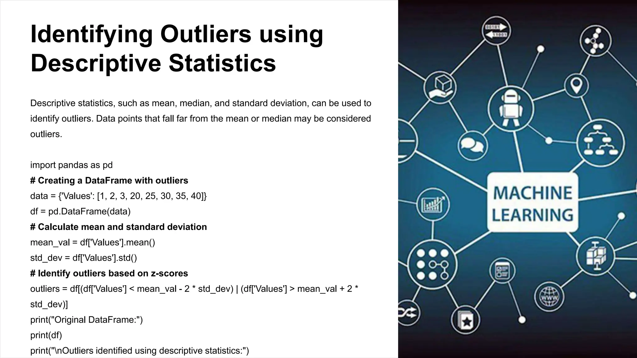Identifying Outliers using
Descriptive Statistics
Descriptive statistics, such as mean, median, and standard deviation, can be used to
identify outliers. Data points that fall far from the mean or median may be considered
outliers.
import pandas as pd
# Creating a DataFrame with outliers
data = {'Values': [1, 2, 3, 20, 25, 30, 35, 40]}
df = pd.DataFrame(data)
# Calculate mean and standard deviation
mean_val = df['Values'].mean()
std_dev = df['Values'].std()
# Identify outliers based on z-scores
outliers = df[(df['Values'] < mean_val - 2 * std_dev) | (df['Values'] > mean_val + 2 *
std_dev)]
print("Original DataFrame:")
print(df)
print("nOutliers identified using descriptive statistics:")
 