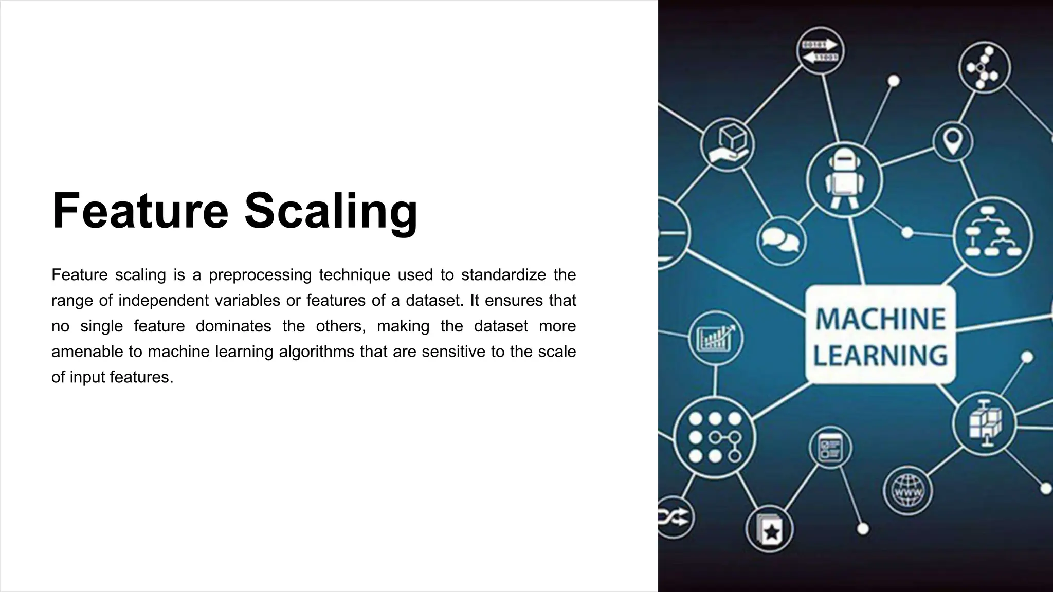 Feature Scaling
Feature scaling is a preprocessing technique used to standardize the
range of independent variables or features of a dataset. It ensures that
no single feature dominates the others, making the dataset more
amenable to machine learning algorithms that are sensitive to the scale
of input features.
 