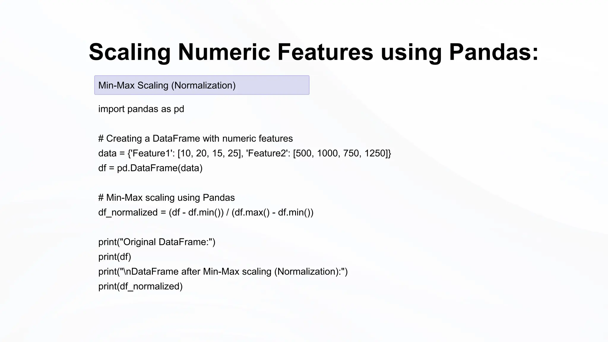 Scaling Numeric Features using Pandas:
import pandas as pd
# Creating a DataFrame with numeric features
data = {'Feature1': [10, 20, 15, 25], 'Feature2': [500, 1000, 750, 1250]}
df = pd.DataFrame(data)
# Min-Max scaling using Pandas
df_normalized = (df - df.min()) / (df.max() - df.min())
print("Original DataFrame:")
print(df)
print("nDataFrame after Min-Max scaling (Normalization):")
print(df_normalized)
Min-Max Scaling (Normalization)
 