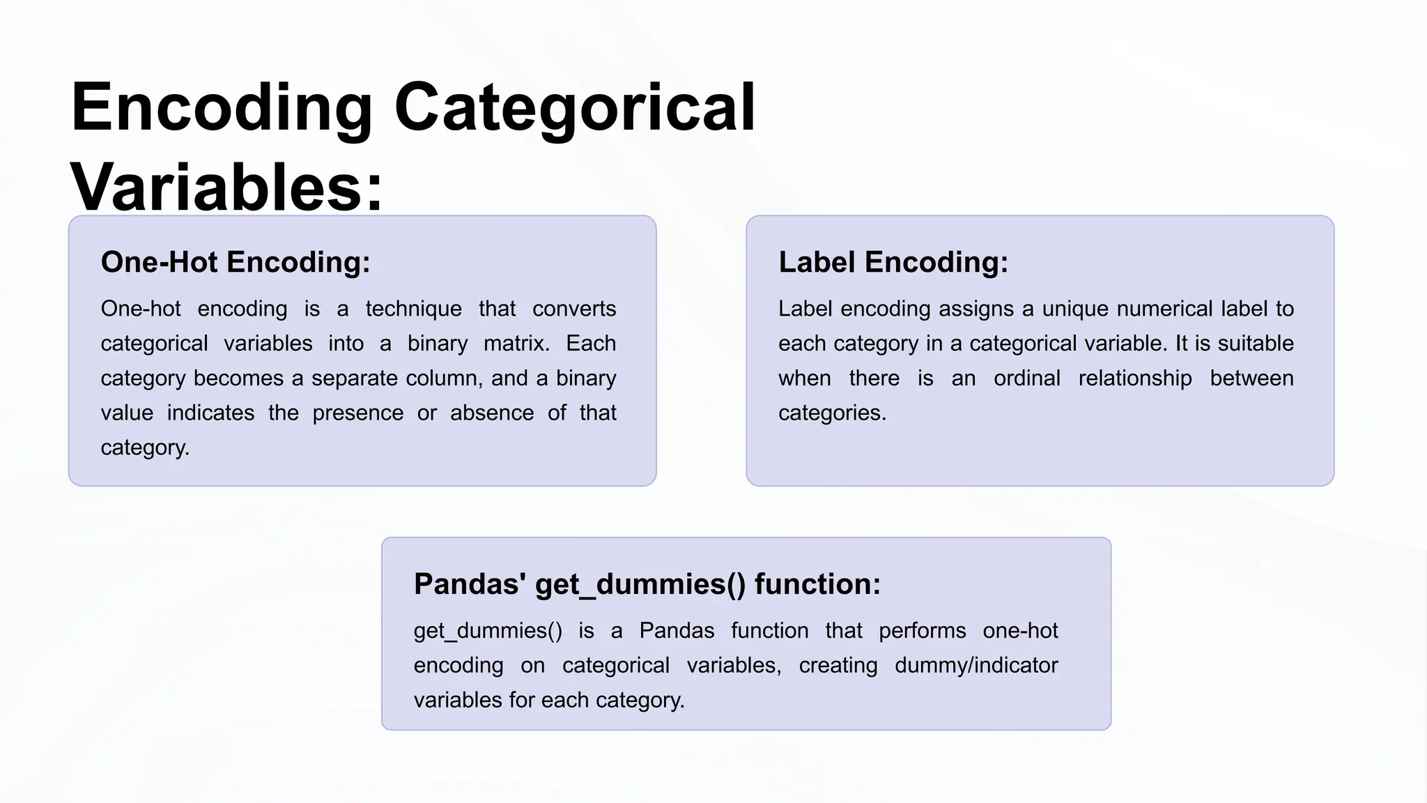 Encoding Categorical
Variables:
One-Hot Encoding:
One-hot encoding is a technique that converts
categorical variables into a binary matrix. Each
category becomes a separate column, and a binary
value indicates the presence or absence of that
category.
Pandas' get_dummies() function:
get_dummies() is a Pandas function that performs one-hot
encoding on categorical variables, creating dummy/indicator
variables for each category.
Label Encoding:
Label encoding assigns a unique numerical label to
each category in a categorical variable. It is suitable
when there is an ordinal relationship between
categories.
 