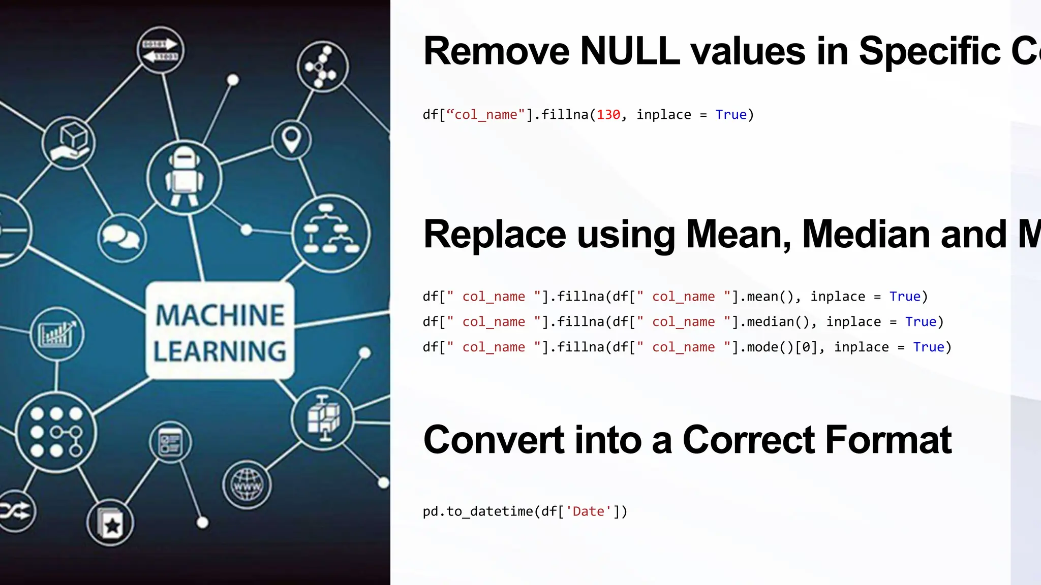 Remove NULL values in Specific Co
df[“col_name"].fillna(130, inplace = True)
Replace using Mean, Median and M
df[" col_name "].fillna(df[" col_name "].mean(), inplace = True)
df[" col_name "].fillna(df[" col_name "].median(), inplace = True)
df[" col_name "].fillna(df[" col_name "].mode()[0], inplace = True)
Convert into a Correct Format
pd.to_datetime(df['Date'])
 