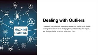 Dealing with Outliers
Outliers are data points that significantly deviate from the rest of the dataset.
Dealing with outliers involves identifying them, understanding their impact,
and deciding whether to remove or transform them.
 